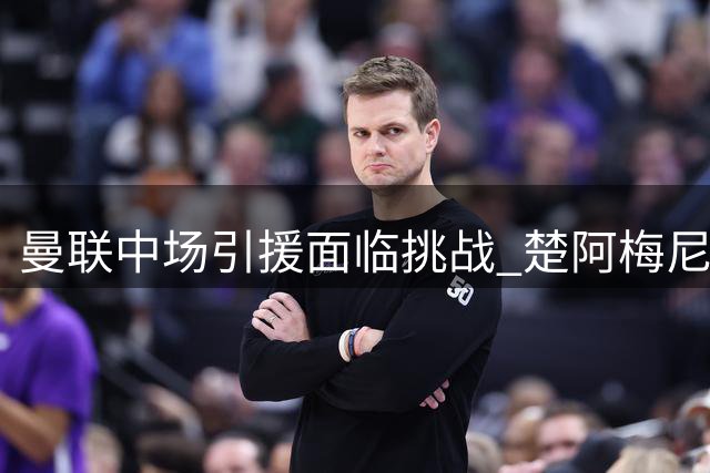 曼联中场引援面临挑战 楚阿梅尼交易存顾虑